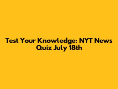 Test Your Knowledge: NYT News Quiz July 18th