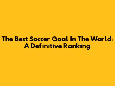 The Best Soccer Goal In The World: A Definitive Ranking
