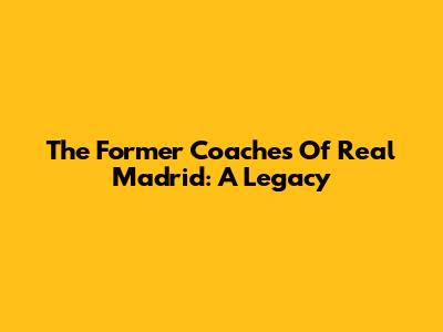 The Former Coaches Of Real Madrid: A Legacy