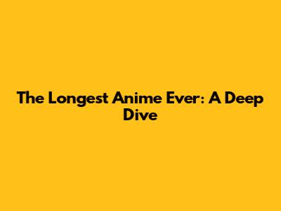The Longest Anime Ever: A Deep Dive