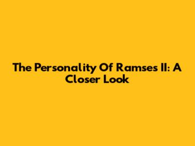 The Personality Of Ramses II: A Closer Look