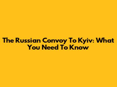 The Russian Convoy To Kyiv: What You Need To Know