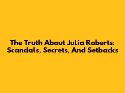 The Truth About Julia Roberts: Scandals, Secrets, And Setbacks