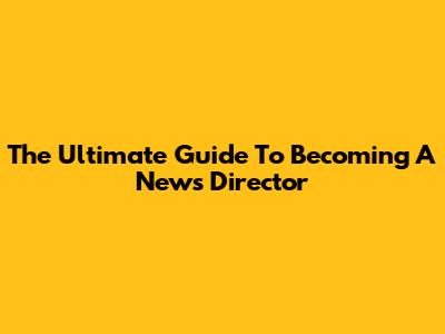 The Ultimate Guide To Becoming A News Director