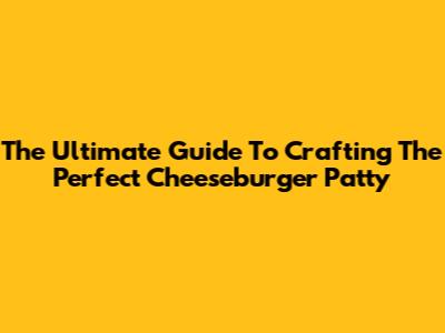 The Ultimate Guide To Crafting The Perfect Cheeseburger Patty