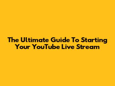 The Ultimate Guide To Starting Your YouTube Live Stream