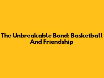 The Unbreakable Bond: Basketball And Friendship