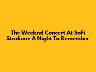 The Weeknd Concert At SoFi Stadium: A Night To Remember