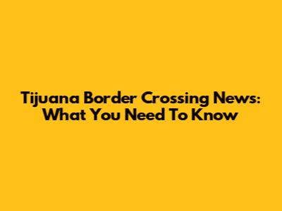 Tijuana Border Crossing News: What You Need To Know