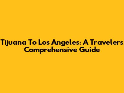 Tijuana To Los Angeles: A Traveler's Comprehensive Guide