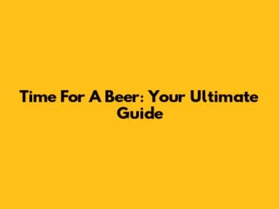 Time For A Beer: Your Ultimate Guide
