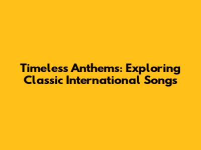 Timeless Anthems: Exploring Classic International Songs