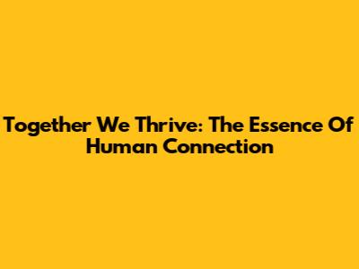 Together We Thrive: The Essence Of Human Connection