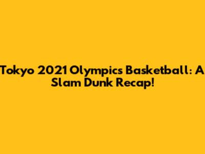 Tokyo 2021 Olympics Basketball: A Slam Dunk Recap!