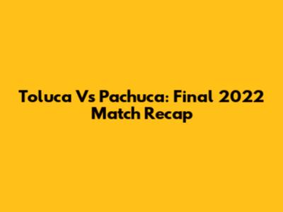 Toluca Vs Pachuca: Final 2022 Match Recap