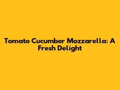 Tomato Cucumber Mozzarella: A Fresh Delight