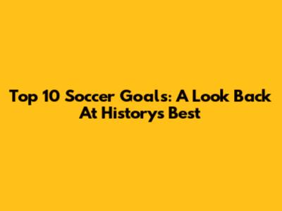 Top 10 Soccer Goals: A Look Back At History's Best