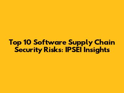 Top 10 Software Supply Chain Security Risks: IPSEI Insights