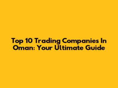 Top 10 Trading Companies In Oman: Your Ultimate Guide