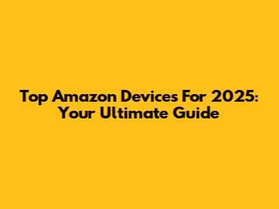Top Amazon Devices For 2025: Your Ultimate Guide