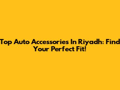 Top Auto Accessories In Riyadh: Find Your Perfect Fit!