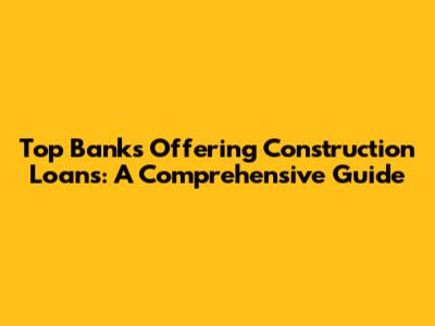 Top Banks Offering Construction Loans: A Comprehensive Guide
