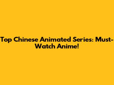 Top Chinese Animated Series: Must-Watch Anime!