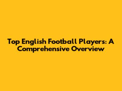 Top English Football Players: A Comprehensive Overview