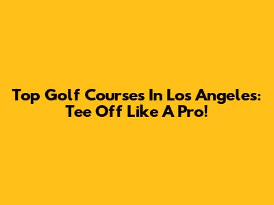 Top Golf Courses In Los Angeles: Tee Off Like A Pro!