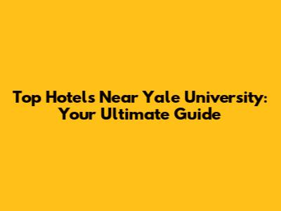 Top Hotels Near Yale University: Your Ultimate Guide
