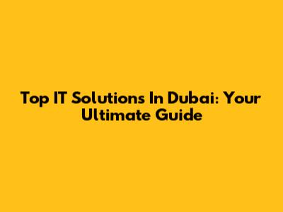 Top IT Solutions In Dubai: Your Ultimate Guide