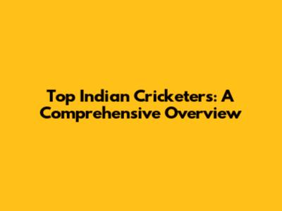 Top Indian Cricketers: A Comprehensive Overview