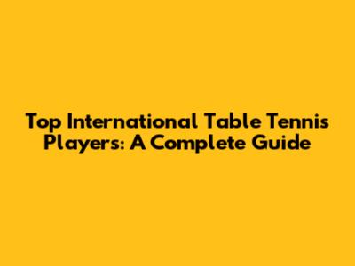 Top International Table Tennis Players: A Complete Guide