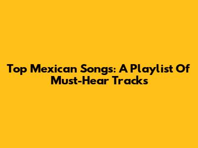 Top Mexican Songs: A Playlist Of Must-Hear Tracks