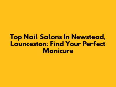 Top Nail Salons In Newstead, Launceston: Find Your Perfect Manicure