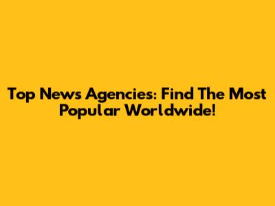 Top News Agencies: Find The Most Popular Worldwide!