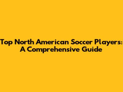 Top North American Soccer Players: A Comprehensive Guide
