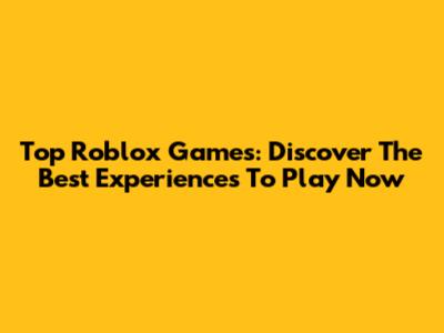 Top Roblox Games: Discover The Best Experiences To Play Now