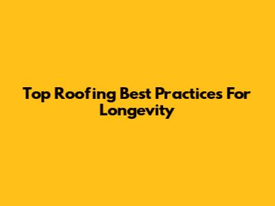 Top Roofing Best Practices For Longevity