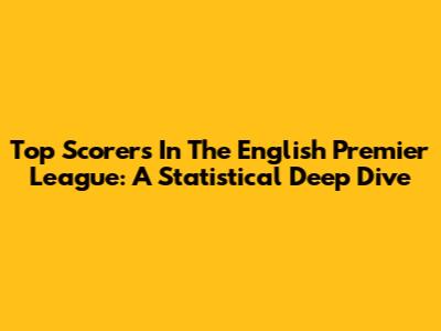 Top Scorers In The English Premier League: A Statistical Deep Dive