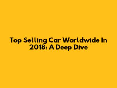 Top Selling Car Worldwide In 2018: A Deep Dive