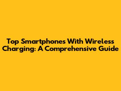 Top Smartphones With Wireless Charging: A Comprehensive Guide