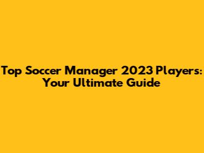 Top Soccer Manager 2023 Players: Your Ultimate Guide