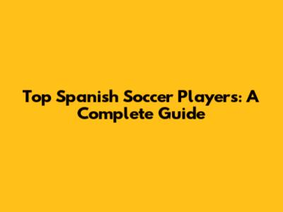 Top Spanish Soccer Players: A Complete Guide