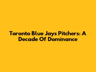 Toronto Blue Jays Pitchers: A Decade Of Dominance