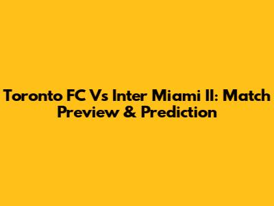 Toronto FC Vs Inter Miami II: Match Preview & Prediction