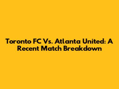Toronto FC Vs. Atlanta United: A Recent Match Breakdown