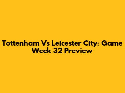 Tottenham Vs Leicester City: Game Week 32 Preview