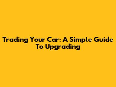 Trading Your Car: A Simple Guide To Upgrading