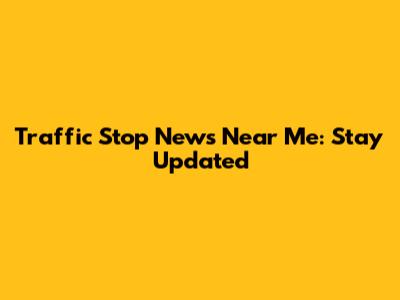 Traffic Stop News Near Me: Stay Updated